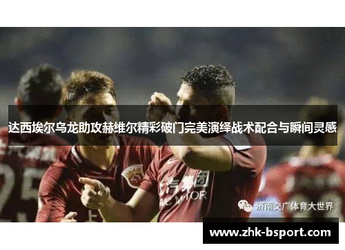 达西埃尔乌龙助攻赫维尔精彩破门完美演绎战术配合与瞬间灵感