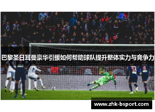 巴黎圣日耳曼豪华引援如何帮助球队提升整体实力与竞争力