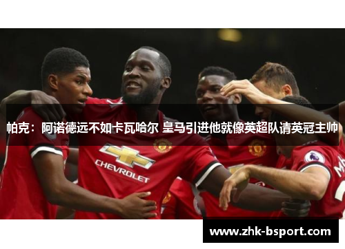 帕克：阿诺德远不如卡瓦哈尔 皇马引进他就像英超队请英冠主帅