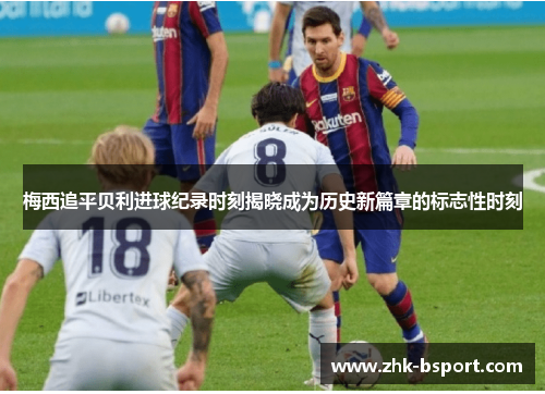 梅西追平贝利进球纪录时刻揭晓成为历史新篇章的标志性时刻 梅西追平贝利进球纪录时刻揭晓成为历史新篇章的标志性时刻