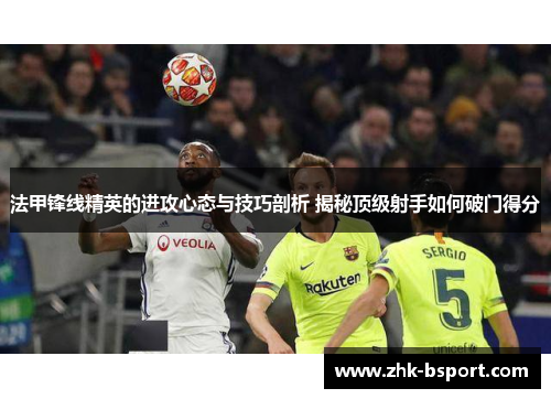 法甲锋线精英的进攻心态与技巧剖析 揭秘顶级射手如何破门得分 法甲锋线精英的进攻心态与技巧剖析 揭秘顶级射手如何破门得分