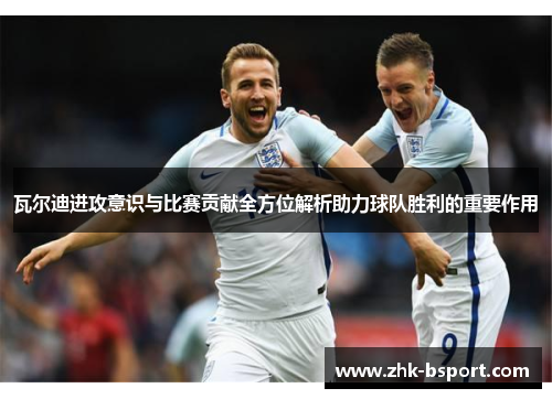瓦尔迪进攻意识与比赛贡献全方位解析助力球队胜利的重要作用 瓦尔迪进攻意识与比赛贡献全方位解析助力球队胜利的重要作用