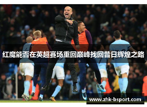 红魔能否在英超赛场重回巅峰找回昔日辉煌之路