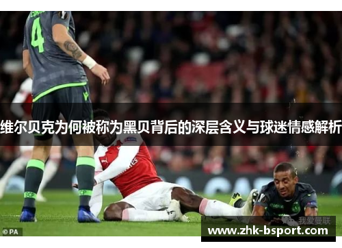 维尔贝克为何被称为黑贝背后的深层含义与球迷情感解析 维尔贝克为何被称为黑贝背后的深层含义与球迷情感解析