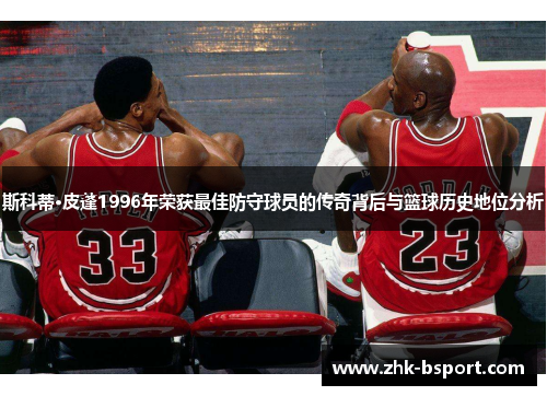 斯科蒂·皮蓬1996年荣获最佳防守球员的传奇背后与篮球历史地位分析