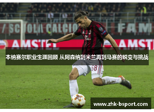 本纳赛尔职业生涯回顾 从阿森纳到米兰再到马赛的蜕变与挑战