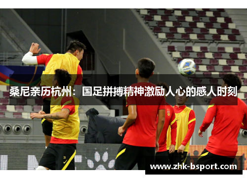 桑尼亲历杭州:国足拼搏精神激励人心的感人时刻 桑尼亲历杭州:国足拼搏精神激励人心的感人时刻