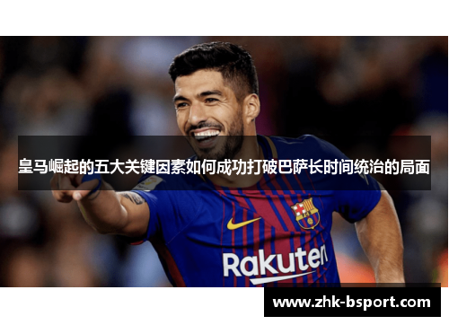 皇马崛起的五大关键因素如何成功打破巴萨长时间统治的局面