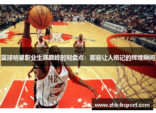 篮球明星职业生涯巅峰时刻盘点：那些让人铭记的辉煌瞬间