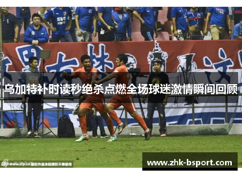 乌加特补时读秒绝杀点燃全场球迷激情瞬间回顾 乌加特补时读秒绝杀点燃全场球迷激情瞬间回顾