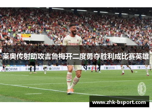 莱奥传射助攻吉鲁梅开二度勇夺胜利成比赛英雄