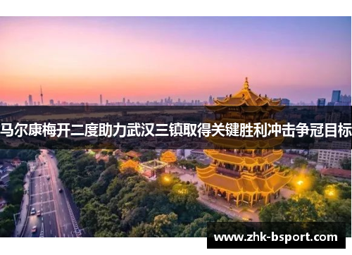马尔康梅开二度助力武汉三镇取得关键胜利冲击争冠目标 马尔康梅开二度助力武汉三镇取得关键胜利冲击争冠目标