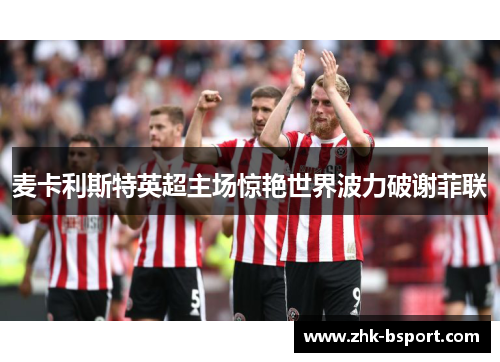 麦卡利斯特英超主场惊艳世界波力破谢菲联 麦卡利斯特英超主场惊艳世界波力破谢菲联