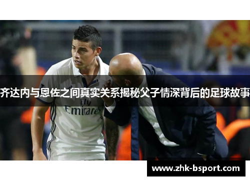 齐达内与恩佐之间真实关系揭秘父子情深背后的足球故事 齐达内与恩佐之间真实关系揭秘父子情深背后的足球故事
