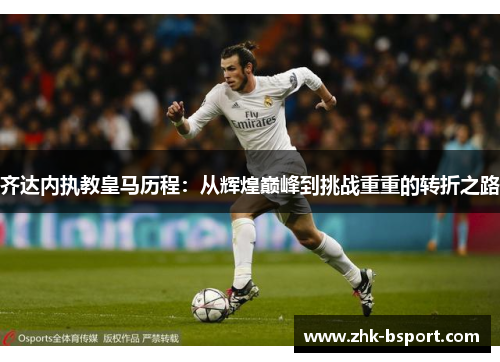 齐达内执教皇马历程:从辉煌巅峰到挑战重重的转折之路 齐达内执教皇马历程:从辉煌巅峰到挑战重重的转折之路