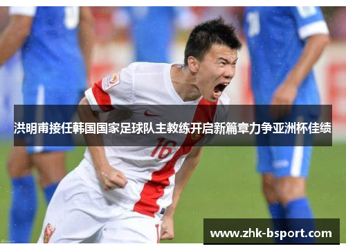 洪明甫接任韩国国家足球队主教练开启新篇章力争亚洲杯佳绩 洪明甫接任韩国国家足球队主教练开启新篇章力争亚洲杯佳绩